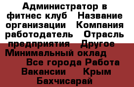 Администратор в фитнес-клуб › Название организации ­ Компания-работодатель › Отрасль предприятия ­ Другое › Минимальный оклад ­ 18 000 - Все города Работа » Вакансии   . Крым,Бахчисарай